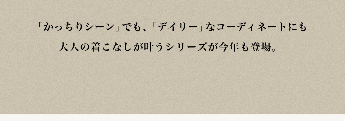 「かっちりシーン」でも、「デイリー」なコーディネートにも大人の着こなしが叶うシリーズが今年も登場。