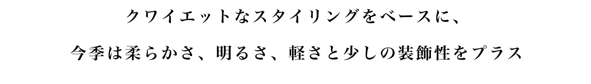 クワイエットなスタイリングをベースに、今季は柔らかさ、明るさ、軽さと少しの装飾性をプラス