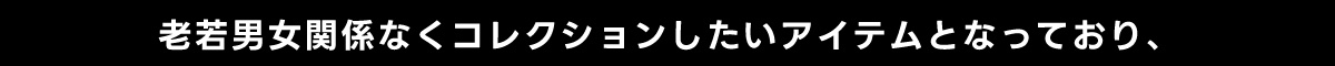 老若男女関係なくコレクションしたいアイテムとなっており、