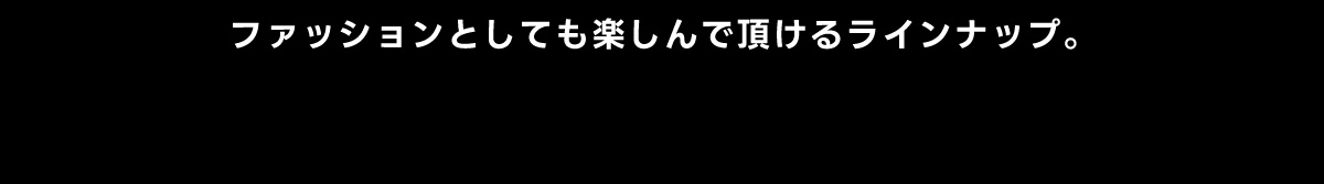 ファッションとしても楽しんで頂けるラインナップ。