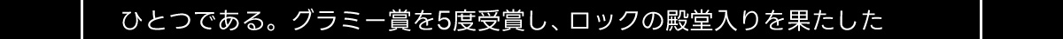 ひとつである。グラミー賞を5度受賞し、ロックの殿堂入りを果たした