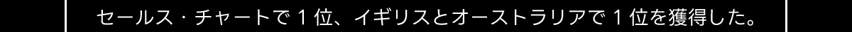 セールス・チャートで1位、 イギリスとオーストラリアで1位を獲得した。
