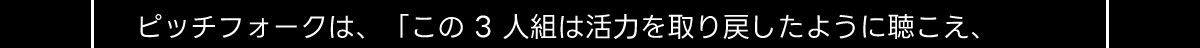 ピッチフォークは、 「この3人組は活力を取り戻したように聴こえ、