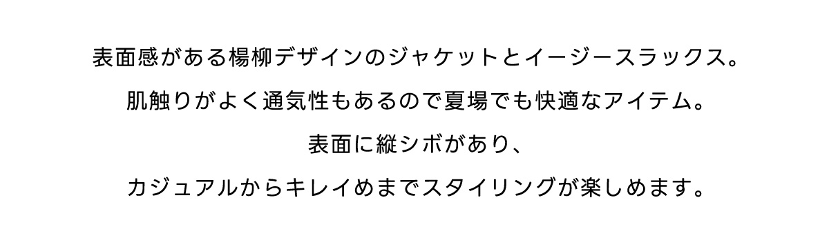 表面感がある楊柳デザインのジャケットとイージースラックス。肌触りがよく通気性もあるので夏場でも快適なアイテム。表面に縦シボがあり、カジュアルからキレイめまでスタイリングが楽しめます。