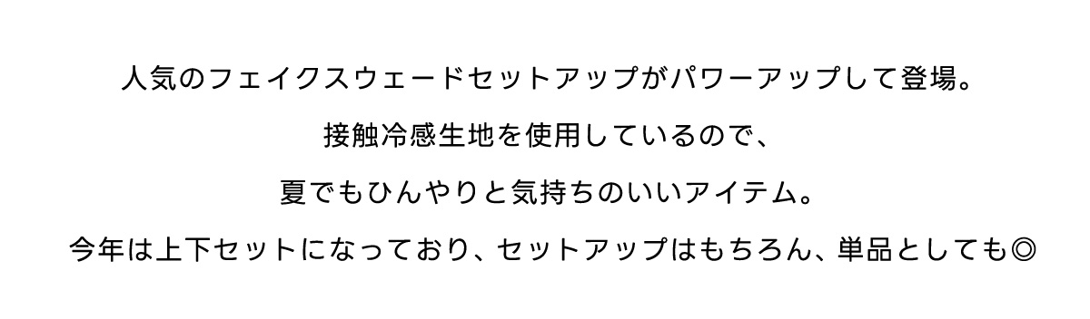 人気のフェイクスウェードセットアップがパワーアップして登場。接触冷感生地を使用しているので、夏でもひんやりと気持ちのいいアイテム。今年は上下セットになっており、セットアップはもちろん、単品としても◎