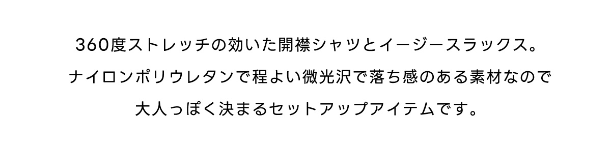 360度ストレッチの効いた開襟シャツとイージースラックス。ナイロンポリウレタンで程よい微光沢で落ち感のある素材なので大人っぽく決まるセットアップアイテムです。