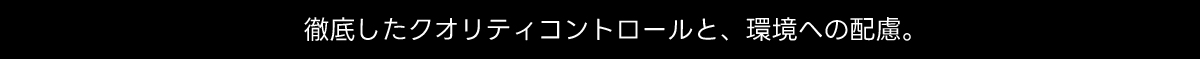 徹底したクオリティコントロールと、 環境への配慮。