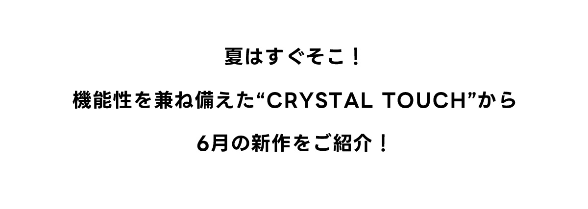 夏はすぐそこ！機能性を兼ね備えた“CRYSTAL TOUCH”から6月の新作をご紹介！