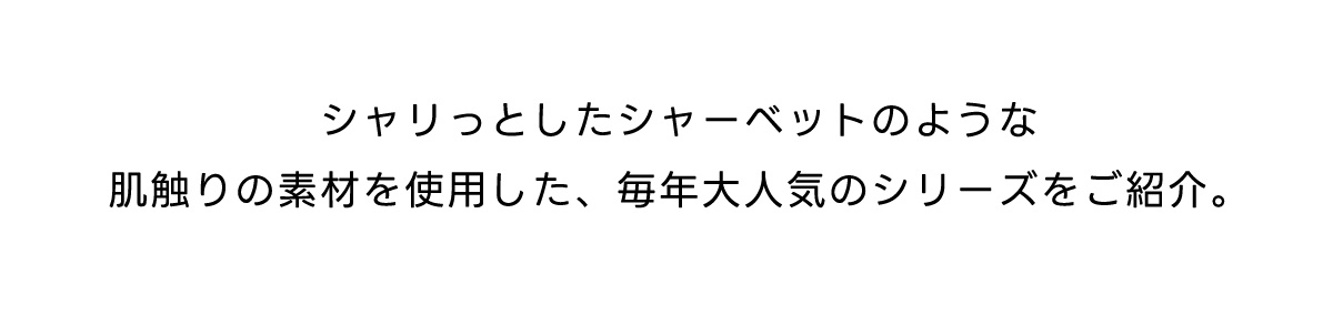シャリっとしたシャーベットのような肌触りの素材を使用した、毎年大人気のシリーズをご紹介。