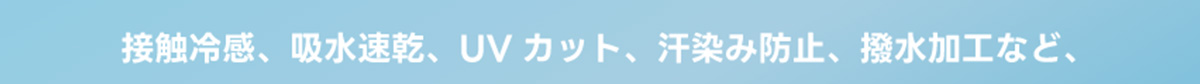 接触冷感、吸水速乾、UVカット、汗染み防止、撥水加工など、