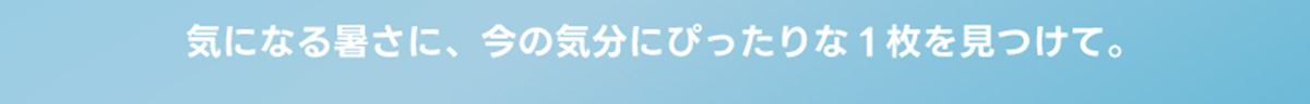 気になる暑さに、今の気分にぴったりな1枚を見つけて。