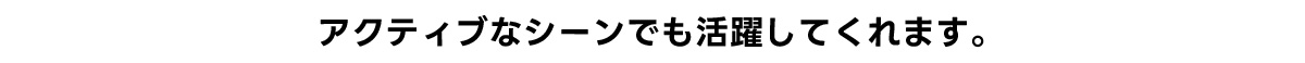 アクティブなシーンでも活躍してくれます。