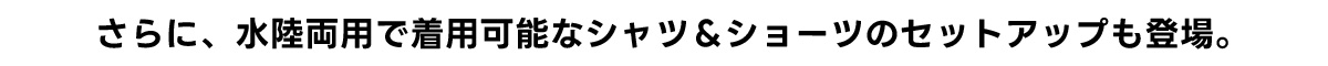 さらに水陸両用で着用可能なシャツ&ショーツのセットアップも登場。