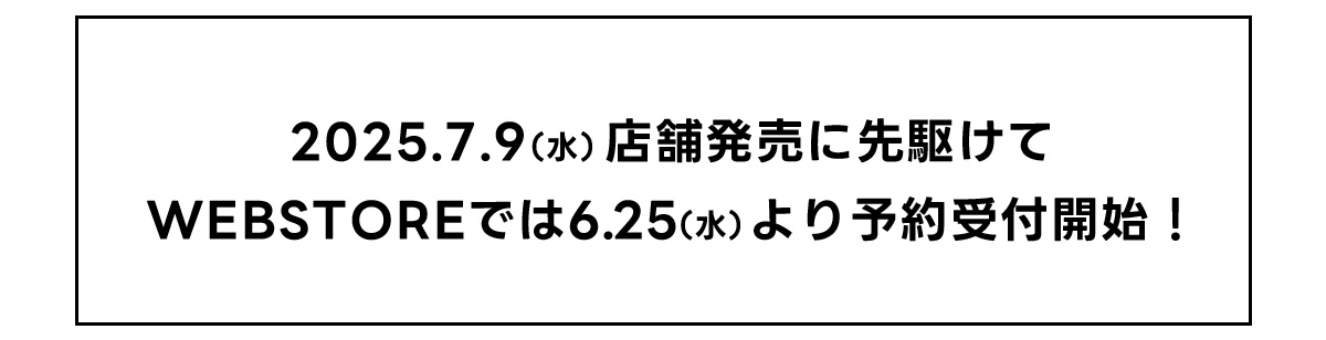 2025.7.9(水)店舗販売に先駆けてWEBSTOREでは6.25(水)より予約受付開始！
