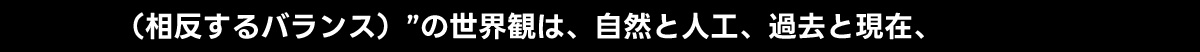(相反するバランス)”の世界観は、自然と人工、過去と現在、