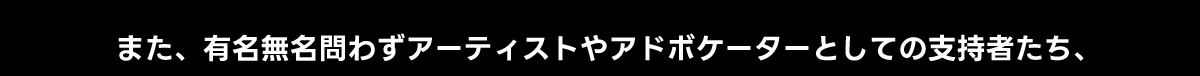 また、有名無名問わずアーティストやアドボケーターとしての支持者たち、