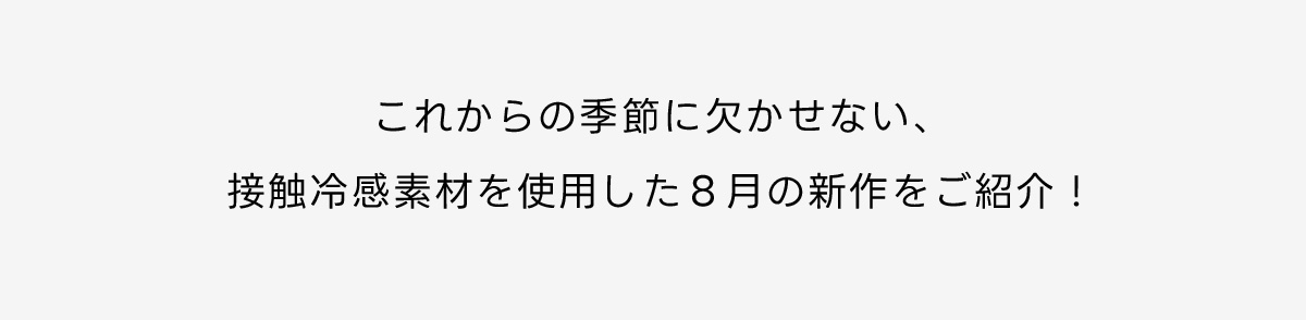 これからの季節に欠かせない、接触冷感素材を使用した8月の新作をご紹介！