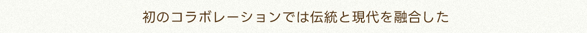 初のコラボレーションでは伝統と現代を融合した