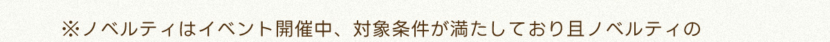 ※ノベルティはイベント開催中、対象条件が満たしており且ノベルティの