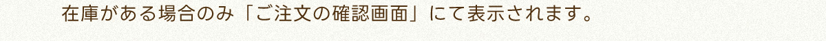 在庫がある場合のみ「ご注文の確認画面」にて表示されます。