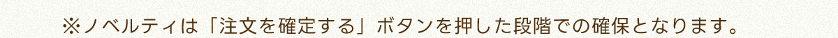 ※ノベルティは「注文を確定する」ボタンを押した段階での確保となります。