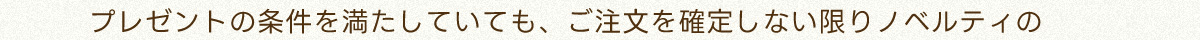 プレゼントの条件を満たしていても、ご注文を確定しない限りノベルティの
