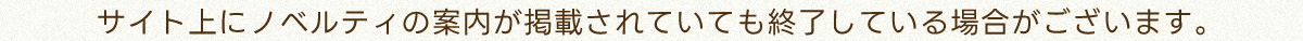サイト上にノベルティの案内が掲載されていても終了している場合がございます。