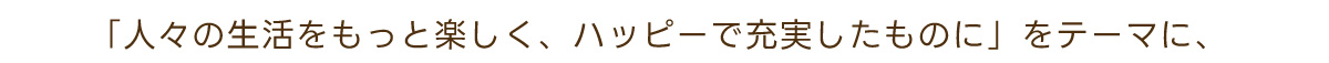 「人々の生活をもっと楽しく、ハッピーで充実したものに」をテーマに、