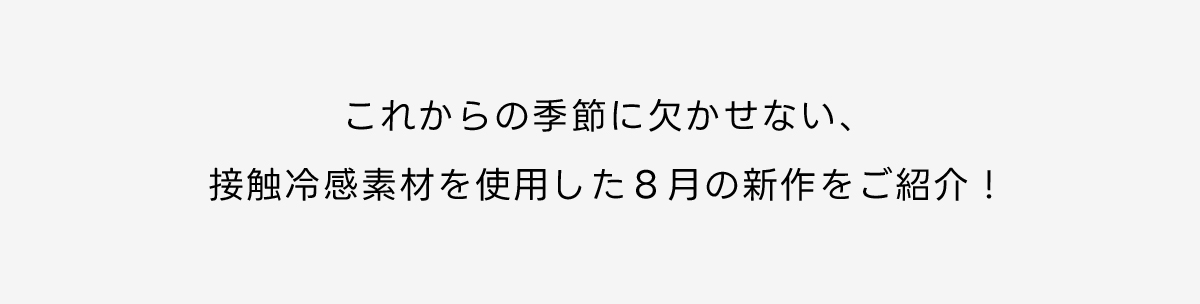 これからの季節に欠かせない、接触冷感素材を使用した8月の新作をご紹介！