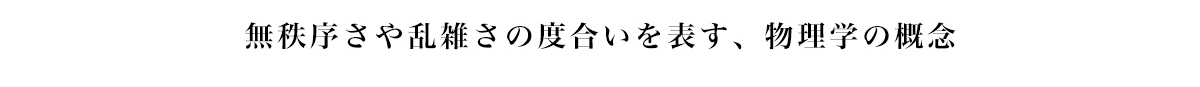 無秩序や乱雑さの度合いを表す、物理学の概念