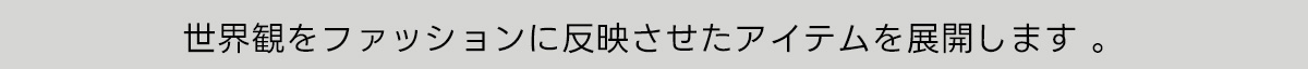 世界観をファッションに反映させたアイテムを展開します。