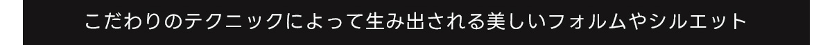 こだわりのテクニックによって生み出される美しいフォルムやシルエット