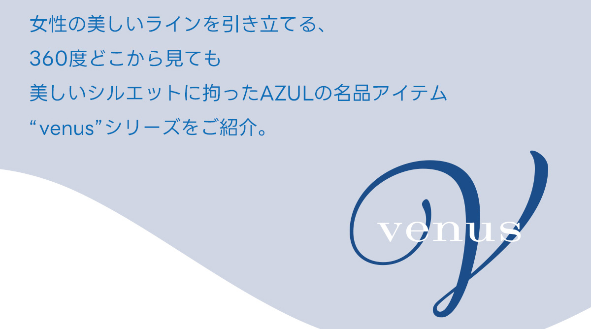 女性の美しいラインを引き立てる、360度どこから見ても美しいシルエットに拘ったAZULの名品アイテム“venus”シリーズをご紹介。