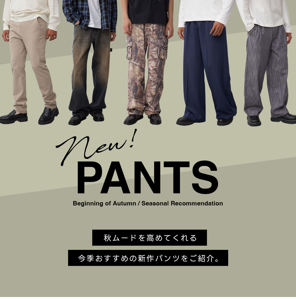 new！ PANTS Beginning of Autumn ／ Seasonal Recmmendation　秋ムードを高めてくれる今季おすすめの新作パンツをご紹介。