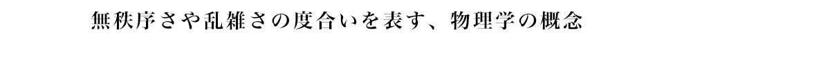 無秩序さや乱雑さの度合いを表す、 物理学の概念