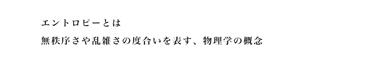 エントロピーとは無秩序さや乱雑さの度合いを表す、 物理学の概念