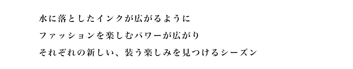水に落としたインクが広がるようにファッションを楽しむパワーが広がりそれぞれの新しい、 装う楽しみを見つけるシーズン