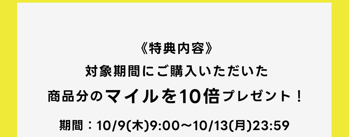 《特典内容》対象期間にご購入いただいた商品分のマイルを10倍プレゼント！期間：10/9(木)9:00～10/13(月)23:59