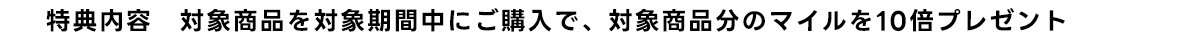 特典内容 対象商品を対象期間中にご購入で、対象商品分のマイルを10倍プレゼント