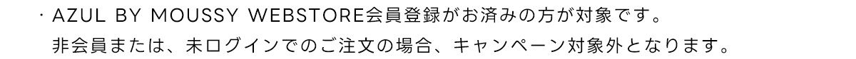 ・AZUL BY MOUSSY WEBSTORE 会員登録がお済みの方が対象です。非会員または、未ログインでのご注文の場合、キャンペーン対象外となります。