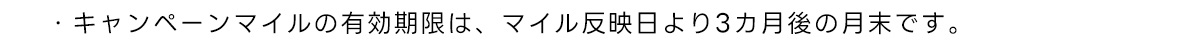 ・キャンペーンマイルの有効期限は、マイル反映日より3カ月後の月末です。