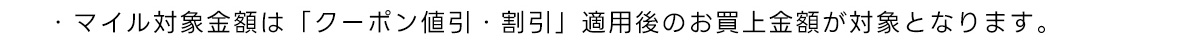 ・マイル対象金額は「ランク優待割引」「クーポン値引 割引」適用後のお買上金額が対象となります。