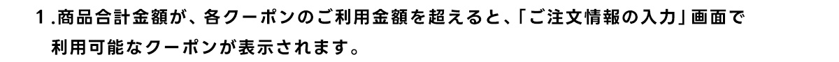 1.商品合計金額が、 各クーポンのご利用金額を超えると、「ご注文情報の入力」画面で 利用可能なクーポンが表示されます。