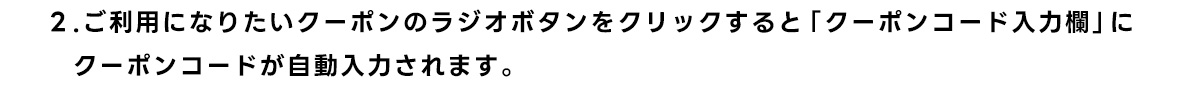 2.ご利用になりたいクーポンのラジオボタンをクリックすると「クーポンコード入力欄」に クーポンコードが自動入力されます。