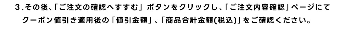 3.その後、 「ご注文の確認へすすむ」ボタンをクリックし、 「ご注文内容確認」ページにて クーポン値引き適用後の 「値引金額」、 「商品合計金額(税込)」 をご確認ください。