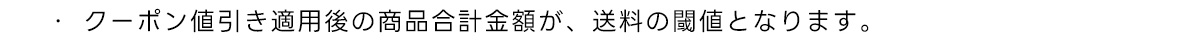 ・クーポン値引き適用後の商品合計金額が、 送料の閾値となります。