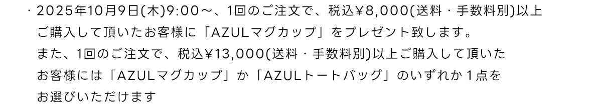 2025年10月9日(木)9:00～、1回のご注文で、税込￥8,000(送料・手数料別)以上ご購入して頂いたお客様に「AZULマグカップ」をプレゼント致します。また、1回のご注文で、税込￥13,000(送料・手数料別)以上ご購入して頂いたお客様には「AZULマグカップ」か「AZULトートバッグ」のいずれか1点をお選びいただけます