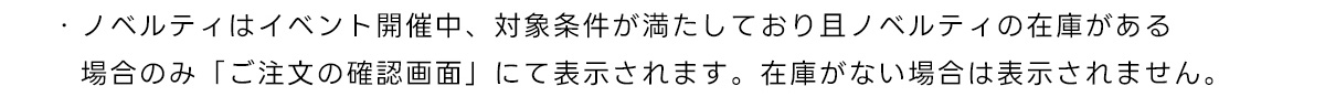 ・ノベルティはイベント開催中、対象条件が満たしており且ノベルティの在庫がある場合のみ「ご注文の確認画面」にて表示されます。在庫がない場合は表示されません。