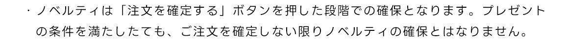 ・ノベルティは「注文を確定する」ボタンを押した段階での確保となります。プレゼントの条件を満たしたても、ご注文を確定しない限りノベルティの確保とはなりません。