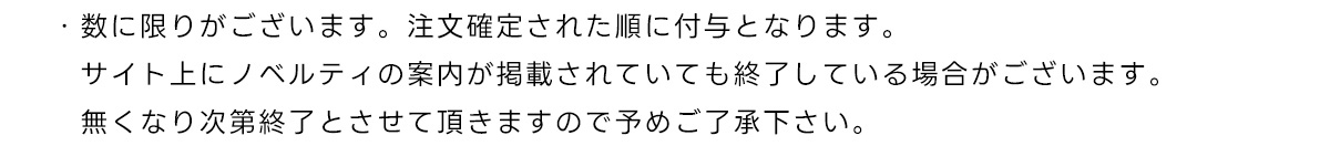 ・数に限りがございます。注文確定された順に付与となります。サイト上にノベルティの案内が掲載されていても終了している場合がございます。無くなり次第終了とさせて頂きますので予めご了承下さい。
